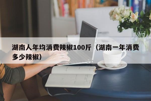 湖南人年均消费辣椒100斤（湖南一年消费多少辣椒）