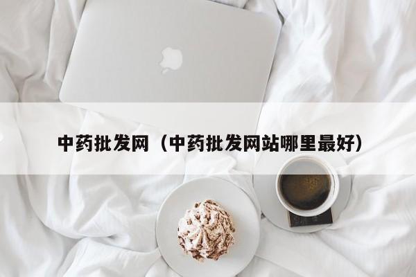 中药批发网（中药批发网站哪里最好）