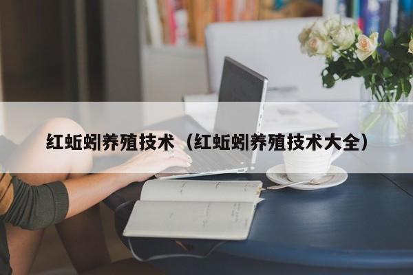 红蚯蚓养殖技术（红蚯蚓养殖技术大全）