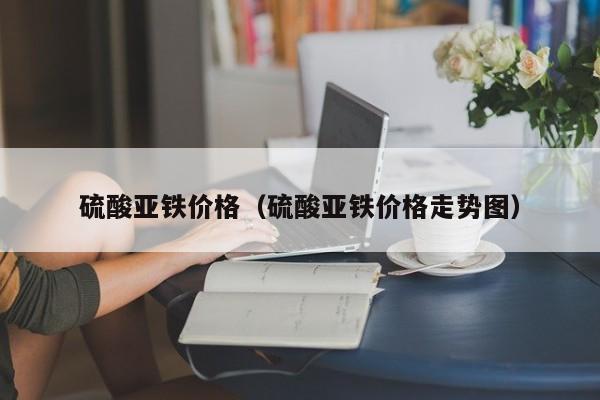 硫酸亚铁价格（硫酸亚铁价格走势图）