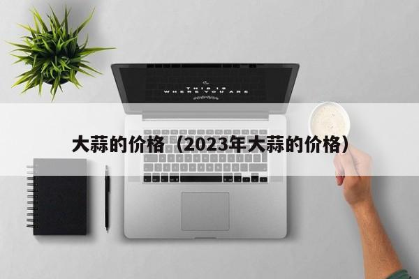 大蒜的价格（2023年大蒜的价格）