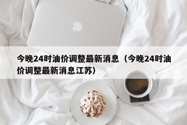 今晚24时油价调整最新消息（今晚24时油价调整最新消息江苏）