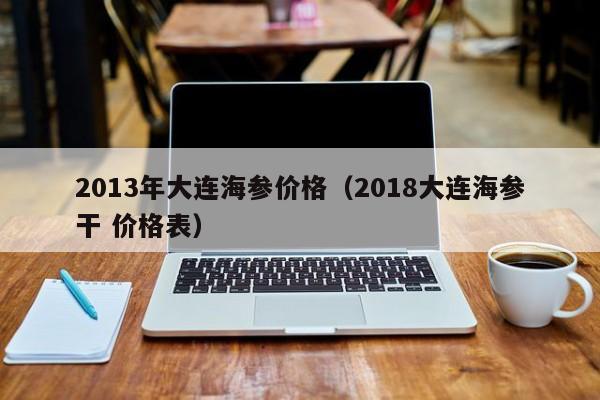 2013年大连海参价格（2018大连海参干 价格表）