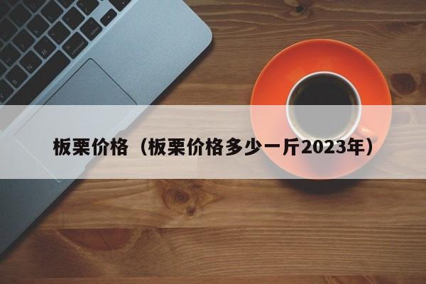 板栗价格（板栗价格多少一斤2023年）