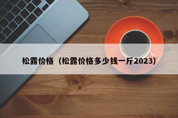 松露价格（松露价格多少钱一斤2023）