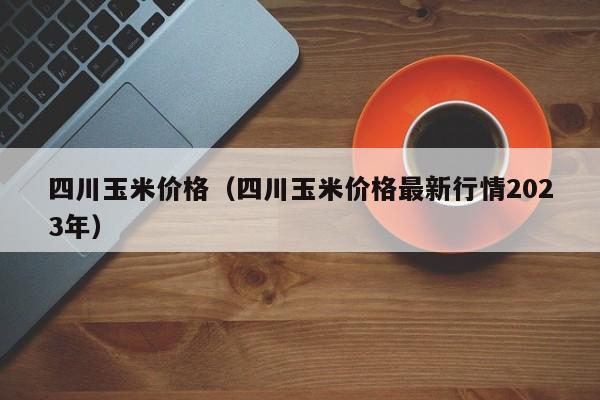 四川玉米价格（四川玉米价格最新行情2023年）