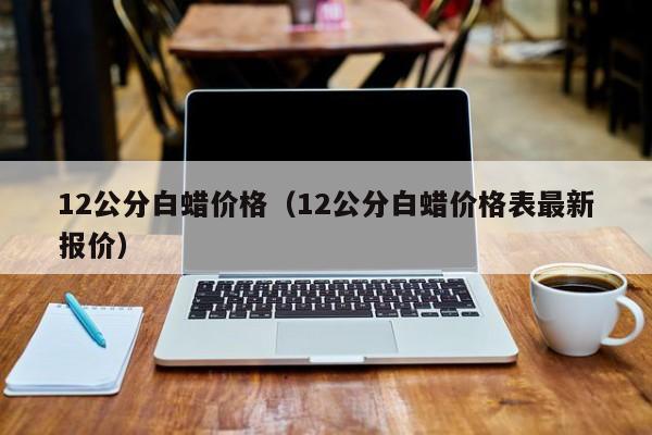 12公分白蜡价格（12公分白蜡价格表最新报价）