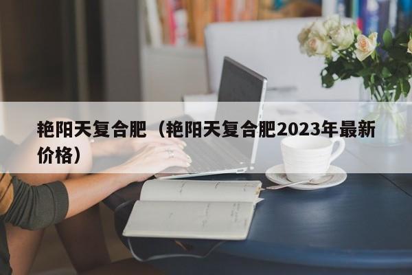 艳阳天复合肥（艳阳天复合肥2023年最新价格）