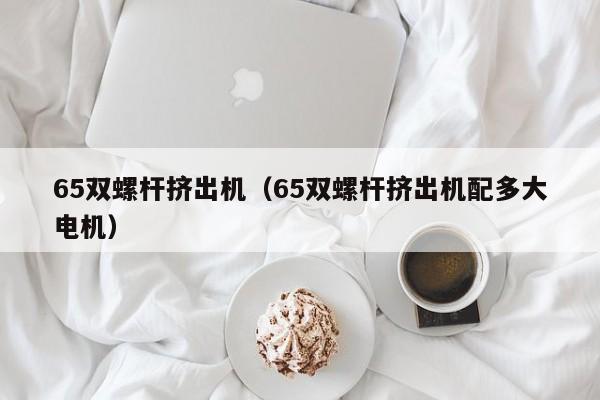 65双螺杆挤出机（65双螺杆挤出机配多大电机）