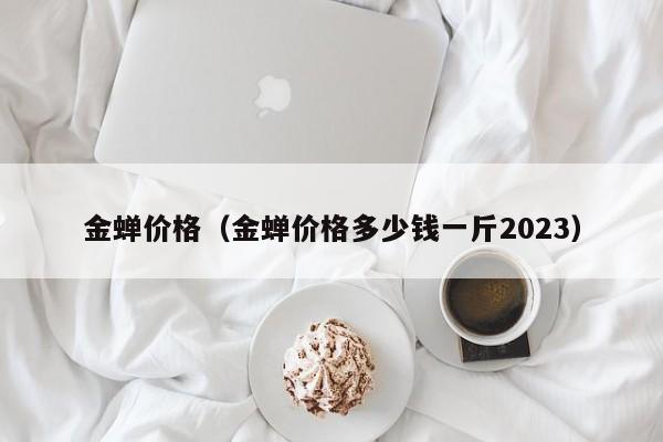 金蝉价格（金蝉价格多少钱一斤2023）