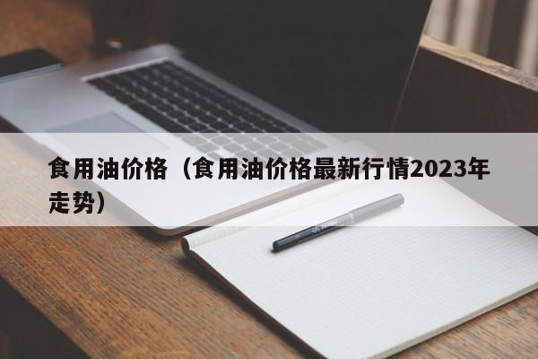 食用油价格（食用油价格最新行情2023年走势）