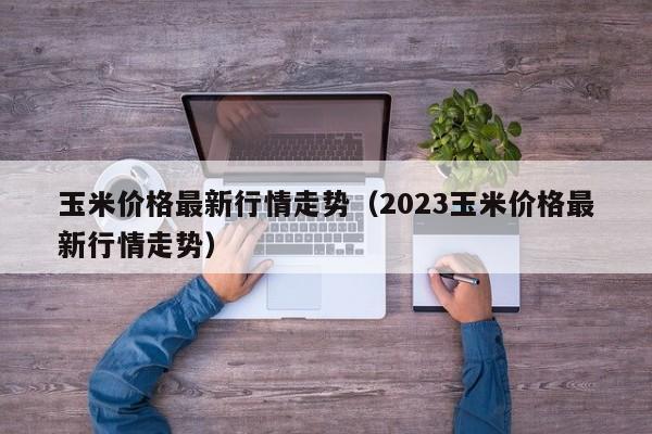 玉米价格最新行情走势（2023玉米价格最新行情走势）