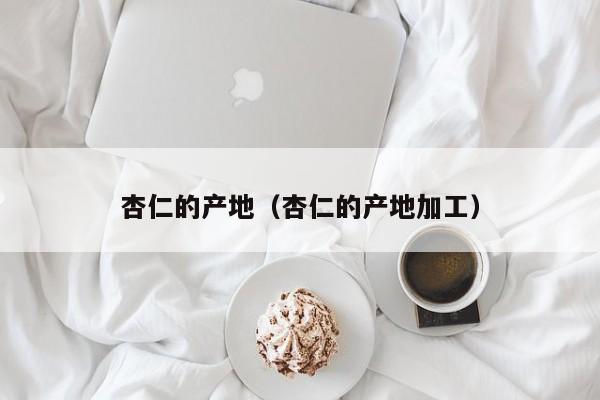 杏仁的产地（杏仁的产地加工）