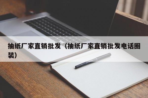 抽纸厂家直销批发（抽纸厂家直销批发电话圈装）