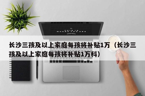 长沙三孩及以上家庭每孩将补贴1万（长沙三孩及以上家庭每孩将补贴1万科）