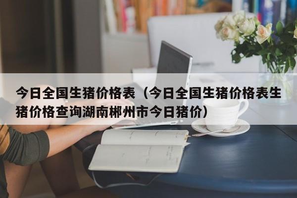 今日全国生猪价格表（今日全国生猪价格表生猪价格查询湖南郴州市今日猪价）