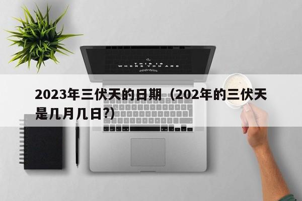 2023年三伏天的日期（202年的三伏天是几月几日?）