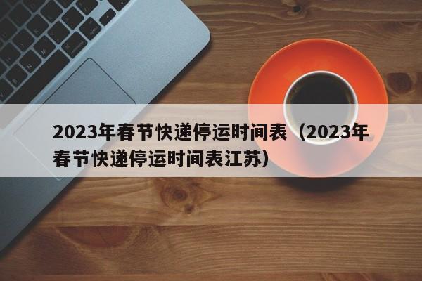 2023年春节快递停运时间表（2023年春节快递停运时间表江苏）