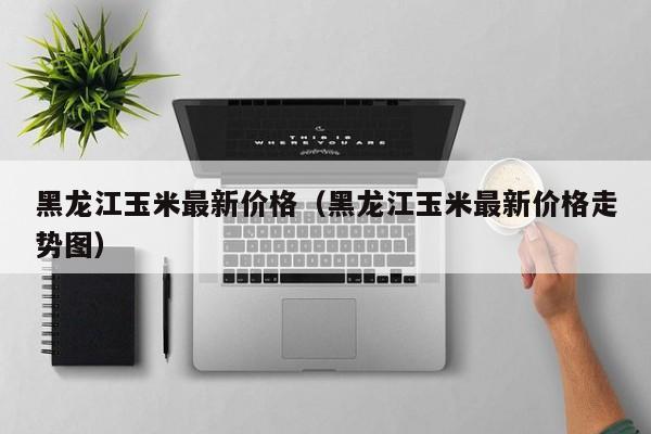 黑龙江玉米最新价格（黑龙江玉米最新价格走势图）