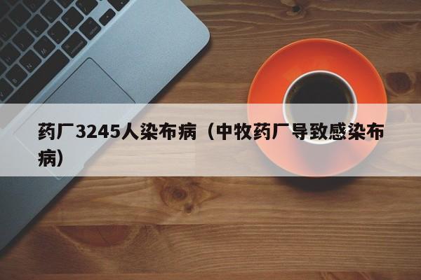 药厂3245人染布病（中牧药厂导致感染布病）