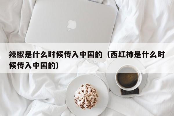 辣椒是什么时候传入中国的（西红柿是什么时候传入中国的）