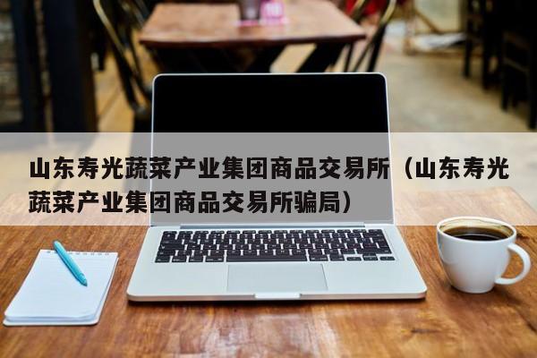 山东寿光蔬菜产业集团商品交易所（山东寿光蔬菜产业集团商品交易所骗局）