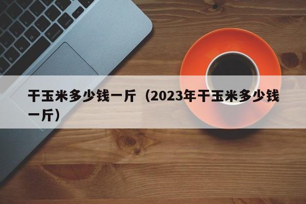 干玉米多少钱一斤（2023年干玉米多少钱一斤）