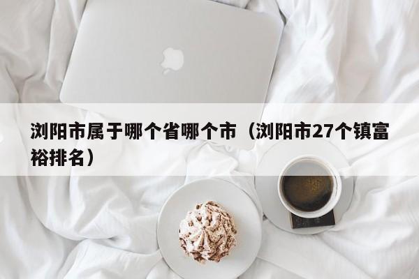 浏阳市属于哪个省哪个市（浏阳市27个镇富裕排名）