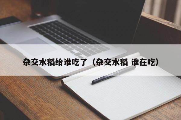 杂交水稻给谁吃了（杂交水稻 谁在吃）