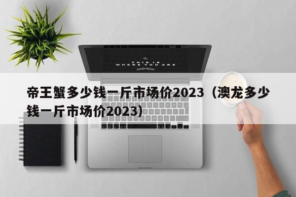 帝王蟹多少钱一斤市场价2023（澳龙多少钱一斤市场价2023）