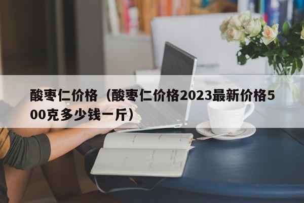 酸枣仁价格（酸枣仁价格2023最新价格500克多少钱一斤）