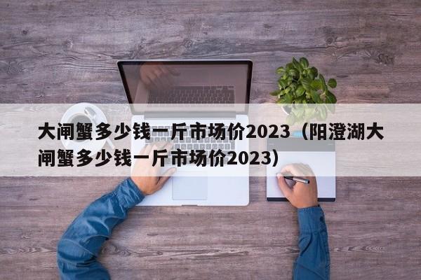 大闸蟹多少钱一斤市场价2023（阳澄湖大闸蟹多少钱一斤市场价2023）