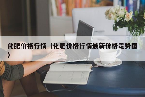 化肥价格行情（化肥价格行情最新价格走势图）