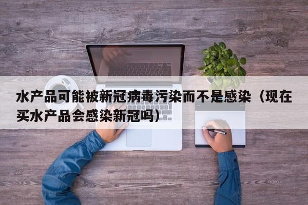 水产品可能被新冠病毒污染而不是感染（现在买水产品会感染新冠吗）