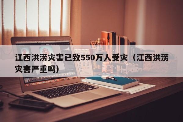 江西洪涝灾害已致550万人受灾（江西洪涝灾害严重吗）