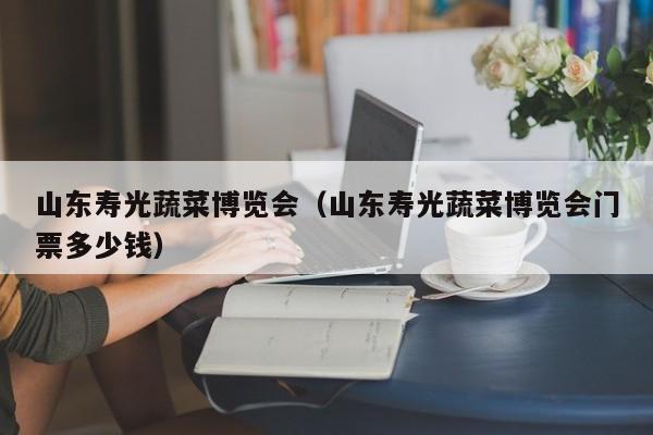 山东寿光蔬菜博览会（山东寿光蔬菜博览会门票多少钱）