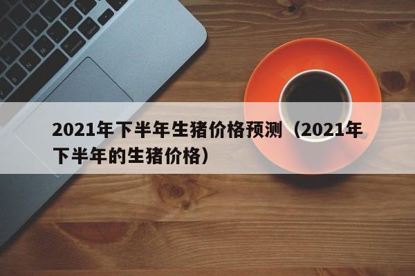 2021年下半年生猪价格预测（2021年下半年的生猪价格）