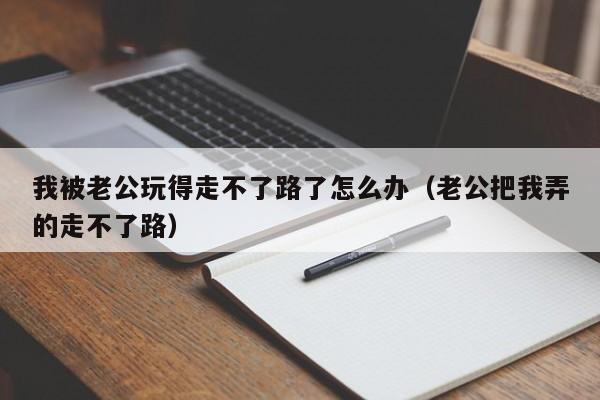 我被老公玩得走不了路了怎么办（老公把我弄的走不了路）