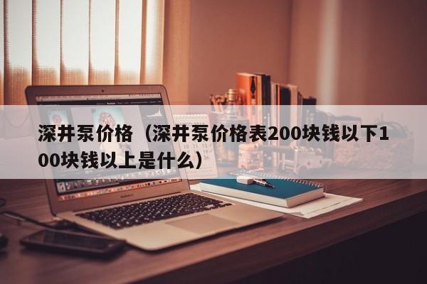 深井泵价格（深井泵价格表200块钱以下100块钱以上是什么）