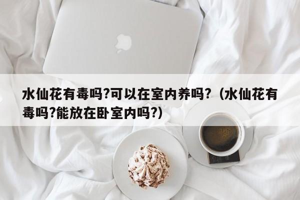 水仙花有毒吗?可以在室内养吗?（水仙花有毒吗?能放在卧室内吗?）