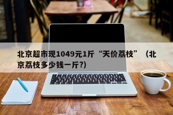 北京超市现1049元1斤“天价荔枝”（北京荔枝多少钱一斤?）