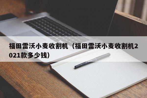 福田雷沃小麦收割机（福田雷沃小麦收割机2021款多少钱）