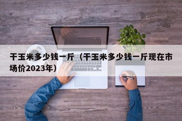 干玉米多少钱一斤（干玉米多少钱一斤现在市场价2023年）