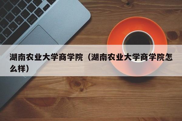 湖南农业大学商学院（湖南农业大学商学院怎么样）