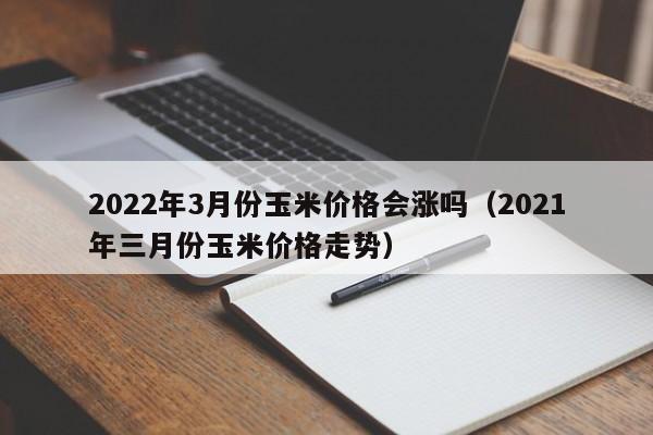 2022年3月份玉米价格会涨吗（2021年三月份玉米价格走势）