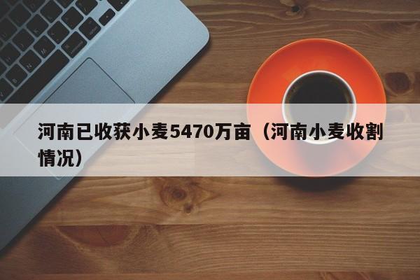 河南已收获小麦5470万亩（河南小麦收割情况）