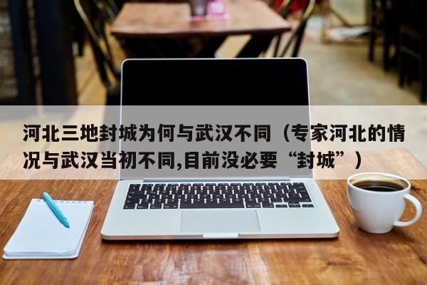 河北三地封城为何与武汉不同（专家河北的情况与武汉当初不同,目前没必要“封城”）