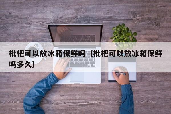 枇杷可以放冰箱保鲜吗（枇杷可以放冰箱保鲜吗多久）