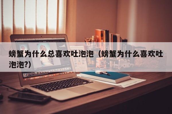 螃蟹为什么总喜欢吐泡泡（螃蟹为什么喜欢吐泡泡?）