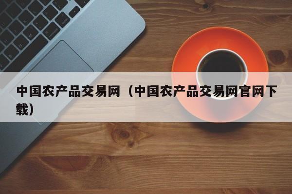 中国农产品交易网（中国农产品交易网官网下载）